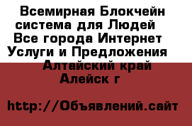 Всемирная Блокчейн-система для Людей! - Все города Интернет » Услуги и Предложения   . Алтайский край,Алейск г.